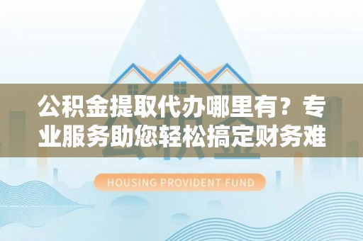 遂昌公积金提取代办哪里有？专业服务助您轻松搞定财务难题